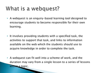 A webquest is an enquiry-based learning tool designed to encourage students to become responsible for their own learning.  It involves providing students with a specified task, the activities to support that task, and links to information available on the web which the students should use to acquire knowledge in order to complete the task.  A webquest can fit well into a scheme of work, and the duration may vary from a single lesson to a series of lessons within a topic.  