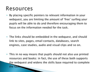 By placing specific pointers to relevant information in your webquest, you are limiting the amount of ‘free’ surfing your pupils will be able to do and therefore encouraging them to focus on the information needed for the task.  The links should be embedded in the webquest, and should link to sites, pages, email contacts, databases, search engines, case studies, audio and visual clips and so on.  This in no way means that pupils should not also use printed resources and books: in fact, the use of these both supports the webquest and widens the skills base required to complete the task. 