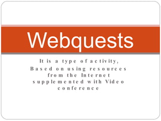 It is a type of activity, Based on using resources from the Internet supplemented with Video conference Webquests 