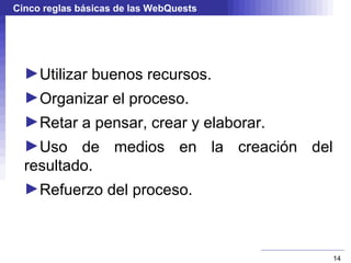 Cinco reglas básicas de las WebQuests




  ►Utilizar buenos recursos.
  ►Organizar el proceso.
  ►Retar a pensar, crear y elaborar.
  ►Uso de medios en la creación del
  resultado.
  ►Refuerzo del proceso.



                                        14
 