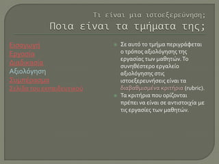 Εισαγωγή
Εργασία
Διαδικασία
Αξιολόγηση
Συμπέρασμα
Σελίδα του εκπαιδευτικού
 Σε αυτό το τμήμα περιγράφεται
ο τρόπος αξιολόγησης της
εργασίας των μαθητών.Το
συνηθέστερο εργαλείο
αξιολόγησης στις
ιστοεξερευνήσεις είναι τα
διαβαθμισμένα κριτήρια (rubric).
 Τα κριτήρια που ορίζονται
πρέπει να είναι σε αντιστοιχία με
τις εργασίες των μαθητών.
 