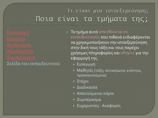 Εισαγωγή
Εργασία
Διαδικασία
Αξιολόγηση
Συμπέρασμα
Σελίδα του εκπαιδευτικού
 Το τμήμα αυτό απευθύνεται σε
εκπαιδευτικούς που πιθανά ενδιαφέρονται
να χρησιμοποιήσουν την ιστοεξερεύνηση
στην δική τους τάξη και τους παρέχει
χρήσιμες πληροφορίες και οδηγίες για την
εφαρμογή της.
• Εισαγωγή
• Μαθητές (τάξη, αντικείμενο, ενότητα,
προαπαιτούμενα)
• Στόχοι
• Διαδικασία
• Απαιτούμενοι πόροι
• Συμπέρασμα
• Ευχαριστίες - Αναφορές
 