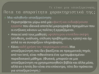  Μια «αληθινή» ιστοεξερεύνηση:
• Περιστρέφεται γύρω από μία εφικτή και ενδιαφέρουσα
εργασία που ιδανικά αποτελεί μικρογραφία πραγμάτων που
οι ενήλικες κάνουν ως πολίτες ή εργαζόμενοι.
• Απαιτεί από τους μαθητές υψηλότερου επιπέδου σκέψη
(σύνθεση, ανάλυση, επίλυση προβλημάτων, κρίση) και όχι
απλά το να συνοψίζουν πληροφορίες.
• Κάνει καλή χρήση του παγκόσμιου ιστού. Μια
ιστοεξερεύνηση που δεν βασίζεται σε πραγματικές πηγές
από τον Ιστό, είναι πιθανότατα ένα «μεταμφιεσμένο»
παραδοσιακό μάθημα. (Φυσικά, μπορούν σε μια
ιστοεξερεύνηση να χρησιμοποιηθούν βιβλία και άλλα μέσα,
αλλά αν ο Ιστός δεν είναι στο επίκεντρο, τότε δεν πρόκειται
για ιστοεξερεύνηση.)
 