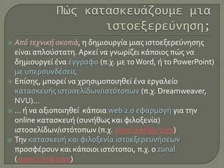  Από τεχνική σκοπιά, η δημιουργία μιας ιστοεξερεύνησης
είναι απλούστατη. Αρκεί να γνωρίζει κάποιος πώς να
δημιουργεί ένα έγγραφο (π.χ. με το Word, ή το PowerPoint)
με υπερσυνδέσεις
 Επίσης, μπορεί να χρησιμοποιηθεί ένα εργαλείο
κατασκευής ιστοσελίδων/ιστότοπων (π.χ. Dreamweaver,
NVU)…
 … ή να αξιοποιηθεί κάποια web 2.0 εφαρμογή για την
online κατασκευή (συνήθως και φιλοξενία)
ιστοσελίδων/ιστότοπων (π.χ. www.weebly.com)
 Την κατασκευή και φιλοξενία ιστοεξερευνήσεων
προσφέρουν και κάποιοι ιστότοποι, π.χ. ο zunal
(www.zunal.com)
 