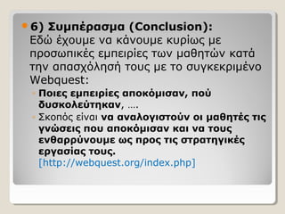 6)

Συμπέρασμα (Conclusion):
Εδώ έχουμε να κάνουμε κυρίως με
προσωπικές εμπειρίες των μαθητών κατά
την απασχόλησή τους με το συγκεκριμένο
Webquest:
◦ Ποιες εμπειρίες αποκόμισαν, πού
δυσκολεύτηκαν, ….
◦ Σκοπός είναι να αναλογιστούν οι μαθητές τις
γνώσεις που αποκόμισαν και να τους
ενθαρρύνουμε ως προς τις στρατηγικές
εργασίας τους.
[http://webquest.org/index.php]

 