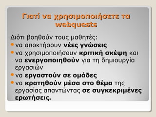 Γιατί να χρησιμοποιήσετε τα
webquests
Διότι βοηθούν τους μαθητές:
να αποκτήσουν νέες γνώσεις
να χρησιμοποιήσουν κριτική σκέψη και
να ενεργοποιηθούν για τη δημιουργία
εργασιών
να εργαστούν σε ομάδες
να κρατηθούν μέσα στο θέμα της
εργασίας απαντώντας σε συγκεκριμένες
ερωτήσεις.

 