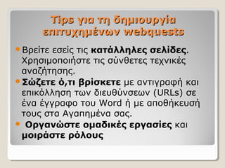 Tips για τη δημιουργία
επιτυχημένων webquests
Βρείτε

εσείς τις κατάλληλες σελίδες.
Χρησιμοποιήστε τις σύνθετες τεχνικές
αναζήτησης.
Σώζετε ό,τι βρίσκετε με αντιγραφή και
επικόλληση των διευθύνσεων (URLs) σε
ένα έγγραφο του Word ή με αποθήκευσή
τους στα Αγαπημένα σας.
 Οργανώστε ομαδικές εργασίες και
μοιράστε ρόλους

 