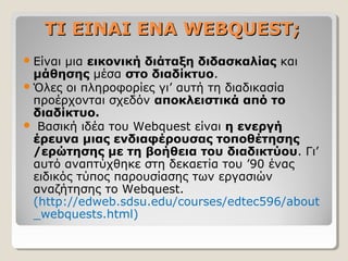 ΤΙ ΕΙΝΑΙ ΕΝΑ WEBQUEST;
 Είναι

μια εικονική διάταξη διδασκαλίας και
μάθησης μέσα στο διαδίκτυο.
 Όλες οι πληροφορίες γι’ αυτή τη διαδικασία
προέρχονται σχεδόν αποκλειστικά από το
διαδίκτυο.
 Βασική ιδέα του Webquest είναι η ενεργή
έρευνα μιας ενδιαφέρουσας τοποθέτησης
/ερώτησης με τη βοήθεια του διαδικτύου. Γι’
αυτό αναπτύχθηκε στη δεκαετία του ’90 ένας
ειδικός τύπος παρουσίασης των εργασιών
αναζήτησης το Webquest.
(http://edweb.sdsu.edu/courses/edtec596/about
_webquests.html)

 