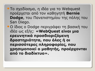 Το

σχεδίασμα, η ιδέα για το Webquest
προέρχεται από τον καθηγητή Bernie
Dodge, του Πανεπιστημίου της πόλης του
San Diego.
Ο ίδιος ο Dodge περιγράφει τη βασική του
ιδέα ως εξής: «WebQuest είναι μια
ερευνητικά προσδιοριζόμενη
δραστηριότητα, που όλες ή οι
περισσότερες πληροφορίες, που
χρησιμοποιεί ο μαθητής, προέρχονται
από το διαδίκτυο».

 