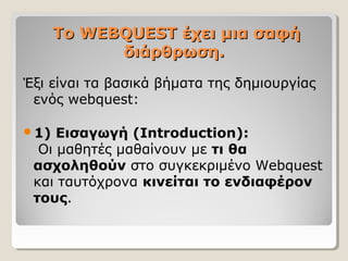 Το WEBQUEST έχει μια σαφή
διάρθρωση.
Έξι είναι τα βασικά βήματα της δημιουργίας
ενός webquest:
1)

Εισαγωγή (Introduction):
Οι μαθητές μαθαίνουν με τι θα
ασχοληθούν στο συγκεκριμένο Webquest
και ταυτόχρονα κινείται το ενδιαφέρον
τους.

 