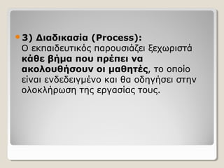 3)

Διαδικασία (Process):
Ο εκπαιδευτικός παρουσιάζει ξεχωριστά
κάθε βήμα που πρέπει να
ακολουθήσουν οι μαθητές, το οποίο
είναι ενδεδειγμένο και θα οδηγήσει στην
ολοκλήρωση της εργασίας τους.

 