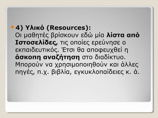 4)

Υλικό (Resources):
Οι μαθητές βρίσκουν εδώ μία λίστα από
Ιστοσελίδες, τις οποίες ερεύνησε ο
εκπαιδευτικός. Έτσι θα αποφευχθεί η
άσκοπη αναζήτηση στο διαδίκτυο.
Μπορούν να χρησιμοποιηθούν και άλλες
πηγές, π.χ. βιβλία, εγκυκλοπαίδειες κ. ά.

 