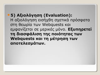5)

Αξιολόγηση (Evaluation):
Η αξιολόγηση εισήχθη σχετικά πρόσφατα
στη θεωρία των Webquests και
εμφανίζεται σε μερικές μόνο. Εξυπηρετεί
τη διασφάλιση της ποιότητας των
Webquests και τη μέτρηση των
αποτελεσμάτων.

 