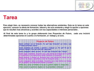 Tarea Para elegir bien, es necesario conocer todas las alternativas existentes. Esta es tú tarea en este ejercicio, conocer la oferta de formación, laboral y de ocio existente y elegir la opción u opciones  que te resulten mas atractivas y acordes con tus capacidades e intereses personales . Proyecto de futuro Quiero continuar con mi formación. Por que? Que formación? con vistas a que actividad profesional   futura? Quiero abandonar mis estudios y ponerme a trabajar ya. Por qué? En que te gustaría trabajar? Para que estás más capacitado? Quiero compaginar ambas opciones. Por qué? Que formación? Que Trabajo? Quiero seguir estudiando. Encuentra uno o más ofertas de trabajo que te gusten y se ajustarían a tus expectativas cuando finalizaras tu formación. Quiero ponerme a trabajar ya. Encuentra uno o mas ofertas de trabajo que se ajustan a tus deseos, capacidades y nivel de formación actual. Quiero compaginar ambas actividades. Encuentra una o más ofertas de trabajo que se ajusten a tus expectativas futuras y actuales. Señala una u varias actividades en las que te gustaría emplear tu tiempo libre. ¿Cómo conecta la opción/nes elegidas con tu personalidad e intereses? Al final de esta tarea tu y tu grupo elaborareis tres  Proyectos de Futuro ,  cada uno incluirá determinadas opciones en cuanto a la formación, al  trabajo y al ocio. 