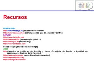 Recursos FORMACIÓN http ://www.mepsyd.es   (educación-enseñanzas) http://www.educa.jcyl.es  (portal genérico-guía de estudios y centros) EMPLEO http://www.infojobs.net/ http://www.map.es  (temas-empleo público) http://www.jcyl.es  (empleo-ecyl) http://www.soldados.com Periódicos (mejor edición del domingo)   OCIO http ://www.jcyl.es  (gobierno de Castilla y Leon- Consejería de familia e igualdad de oportunidades-Instituto de la Juventud) http://www.aytoleon.es  (Áreas Municipales-Juventud) http:// www.espabila.org http://www.guialeon.com/ 