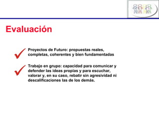Evaluación Proyectos de Futuro: propuestas reales, completas, coherentes y bien fundamentadas Trabajo en grupo: capacidad para comunicar y defender las ideas propias y para escuchar, valorar y, en su caso, rebatir sin agresividad ni descalificaciones las de los demás. 