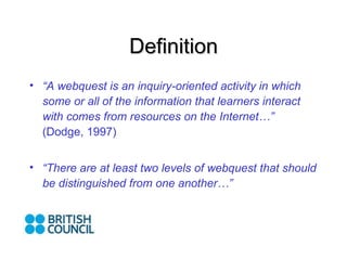 Definition “ A webquest is an inquiry-oriented activity in which some or all of the information that learners interact with comes from resources on the Internet…” (Dodge, 1997) “ There are at least two levels of webquest that should be distinguished from one another…”