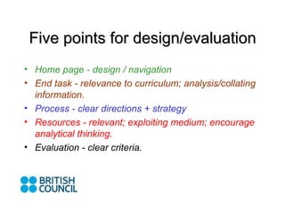 Five points for design/evaluation Home page - design / navigation End task - relevance to curriculum; analysis/collating information. Process - clear directions + strategy Resources - relevant; exploiting medium; encourage analytical thinking. Evaluation - clear criteria.