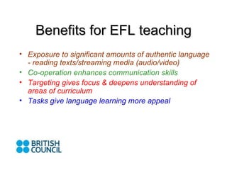 Benefits for EFL teaching Exposure to significant amounts of authentic language - reading texts/streaming media (audio/video) Co-operation enhances communication skills Targeting gives focus & deepens understanding of areas of curriculum Tasks give language learning more appeal