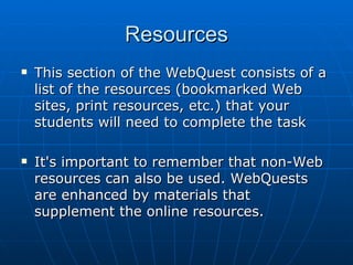 Resources This section of the WebQuest consists of a list of the resources (bookmarked Web sites, print resources, etc.) that your students will need to complete the task  It's important to remember that non-Web resources can also be used. WebQuests are enhanced by materials that supplement the online resources.  