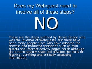 Does my Webquest need to  involve all of these steps?  NO These are the steps outlined by Bernie Dodge who was the inventor of Webquests, but there have been many people since who have adapted the process and produced variations such as mini quests and internet activity pages which although on a much smaller scale still develop the skills of filtering, verifying and critically assessing information,  