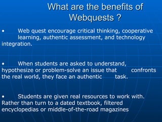 What are the benefits of Webquests ? Web quest encourage critical thinking, cooperative  learning, authentic assessment, and technology  integration.  When students are asked to understand,  hypothesize or problem-solve an issue that  confronts the real world, they face an authentic  task.  Students are given real resources to work with.  Rather than turn to a dated textbook, filtered  encyclopedias or middle-of-the-road magazines  