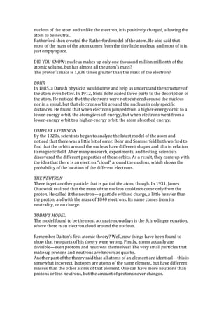 nucleus of the atom and unlike the electron, it is positively charged, allowing the
atom to be neutral.
Rutherford then created the Rutherford model of the atom. He also said that
most of the mass of the atom comes from the tiny little nucleus, and most of it is
just empty space.

DID YOU KNOW: nucleus makes up only one thousand million millionth of the
atomic volume, but has almost all the atom’s mass?
The proton’s mass is 1,836 times greater than the mass of the electron?

BOHR
In 1885, a Danish physicist would come and help us understand the structure of
the atom even better. In 1912, Niels Bohr added three parts to the description of
the atom. He noticed that the electrons were not scattered around the nucleus
nor in a spiral, but that electrons orbit around the nucleus in only specific
distances. He found that when electrons jumped from a higher-energy orbit to a
lower-energy orbit, the atom gives off energy, but when electrons went from a
lower-energy orbit to a higher-energy orbit, the atom absorbed energy.

COMPLEX EXPANSION
By the 1920s, scientists began to analyze the latest model of the atom and
noticed that there was a little bit of error. Bohr and Sommerfeld both worked to
find that the orbits around the nucleus have different shapes and tilts in relation
to magnetic field. After many research, experiments, and testing, scientists
discovered the different properties of these orbits. As a result, they came up with
the idea that there is an electron “cloud” around the nucleus, which shows the
probability of the location of the different electrons.

THE NEUTRON
There is yet another particle that is part of the atom, though. In 1931, James
Chadwick realized that the mass of the nucleus could not come only from the
proton. He called it the neutron—a particle with no charge, a little heavier than
the proton, and with the mass of 1840 electrons. Its name comes from its
neutrality, or no charge.

TODAY’S MODEL
The model found to be the most accurate nowadays is the Schrodinger equation,
where there is an electron cloud around the nucleus.

Remember Dalton’s first atomic theory? Well, new things have been found to
show that two parts of his theory were wrong. Firstly, atoms actually are
divisible—even protons and neutrons themselves! The very small particles that
make up protons and neutrons are known as quarks.
Another part of the theory said that all atoms of an element are identical—this is
somewhat incorrect. Isotopes are atoms of the same element, but have different
masses than the other atoms of that element. One can have more neutrons than
protons or less neutrons, but the amount of protons never changes.
 