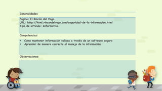 Generalidades
Página: El Rincón del Vago.
URL: http://html.rincondelvago.com/seguridad-de-la-informacion.html
Tipo de artículo: Informativo.
Competencias:
 Como mantener información valiosa a través de un software seguro
 Aprender de manera correcta el manejo de la información
Observaciones:
 