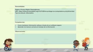 Generalidades
Página: Privacy Rights Clearinghouse
URL: https://www.privacyrights.org/c%C3%B3mo-proteger-su-computadora-y-su-privacidad
Tipo de artículo: Informativo.
Competencias:
 Como mantener información valiosa a través de un software seguro
 Aprender de manera correcta el manejo de la información
Observaciones:
 