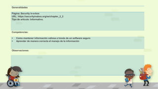 Generalidades
Página: Security in-a-box
URL: https://securityinabox.org/es/chapter_2_2
Tipo de artículo: Informativo.
Competencias:
 Como mantener información valiosa a través de un software seguro
 Aprender de manera correcta el manejo de la información
Observaciones:
 