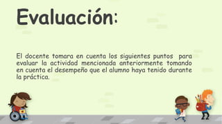 Evaluación:
El docente tomara en cuenta los siguientes puntos para
evaluar la actividad mencionada anteriormente tomando
en cuenta el desempeño que el alumno haya tenido durante
la práctica.
 