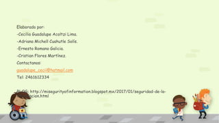 Elaborado por:
-Cecilia Guadalupe Acoltzi Lima.
-Adriana Michell Cuahutle Solís.
-Ernesto Romano Galicia.
-Cristian Flores Martínez.
Contactanos:
guadalupe_cecii@hotmail.com
Tel: 2461612334
BLOG: http://misegurityofinformation.blogspot.mx/2017/01/seguridad-de-la-
informacion.html
 