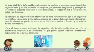 La seguridad de la información es el conjunto de medidas preventivas y reactivas de las
organizaciones y de los sistemas tecnológicos que permiten resguardar y proteger la
información buscando mantener la confidencialidad, la disponibilidad e integridad de
datos y de la misma.
•El concepto de seguridad de la información no debe ser confundido con el de seguridad
informática, ya que este último sólo se encarga de la seguridad en el medio informático,
pero la información puede encontrarse en diferentes medios o formas, y no solo en
medios informáticos.
•Para el hombre como individuo, la seguridad de la información tiene un efecto
significativo respecto a su privacidad, la que puede cobrar distintas dimensiones
dependiendo de la cultura del mismo.
 