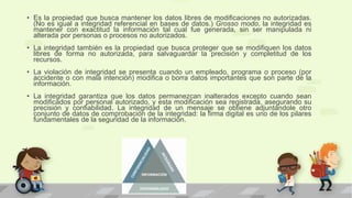 • Es la propiedad que busca mantener los datos libres de modificaciones no autorizadas.
(No es igual a integridad referencial en bases de datos.) Grosso modo, la integridad es
mantener con exactitud la información tal cual fue generada, sin ser manipulada ni
alterada por personas o procesos no autorizados.
• La integridad también es la propiedad que busca proteger que se modifiquen los datos
libres de forma no autorizada, para salvaguardar la precisión y completitud de los
recursos.
• La violación de integridad se presenta cuando un empleado, programa o proceso (por
accidente o con mala intención) modifica o borra datos importantes que son parte de la
información.
• La integridad garantiza que los datos permanezcan inalterados excepto cuando sean
modificados por personal autorizado, y esta modificación sea registrada, asegurando su
precisión y confiabilidad. La integridad de un mensaje se obtiene adjuntándole otro
conjunto de datos de comprobación de la integridad: la firma digital es uno de los pilares
fundamentales de la seguridad de la información.
 