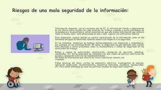 Riesgos de una mala seguridad de la información:
Información dispersa, con el creciente uso de PC, la información tiende a almacenarse
en los discos duros locales de cada estación de trabajo creando a veces problemas de
redundancia e inconsistencia: estos consisten en que una misma información que debiera
tener el mismo valor, está almacenada en dos o más lugares con diferentes valores.
Esta dispersión, aunque impide un control centralizado de la información como en los
sistemas antiguos ha mostrado también beneficios respecto a la seguridad.
En los sistemas modernos se trabaja deliberadamente con dispersión y redundancia,
por ejemplo en los sistemas RAID. En suma, la dispersión es una amenaza solo cuando
está asociada a otros problemas como la inconsistencia o fallas de seguridad en las
estaciones de trabajo.
Robos y copias no autorizadas, adulteración, revelación de secretos, sabotaje,
vandalismo, etc. Estas amenazas se combaten con dos clases de política restricción de
acceso y asignación estricta de responsabilidades
Pérdidas de información por efecto de virus o monitoreo remoto con
troyanos.
Fallas técnicas del disco, cortes de suministro eléctrico, transigentes de energía,
operación inadecuada, recalentamiento, desastres naturales, incendios, inundaciones,
etc. Para estas amenazas se usan las políticas usuales de seguridad industrial .
 