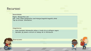 Recursos:
Generalidades
Página: Monografias.com
URL: http://www.monografias.com/trabajos/seguinfo/seguinfo.shtml
Tipo de artículo: Informativo.
Competencias:
 Como mantener información valiosa a través de un software seguro
 Aprender de manera correcta el manejo de la información
Observaciones:
 