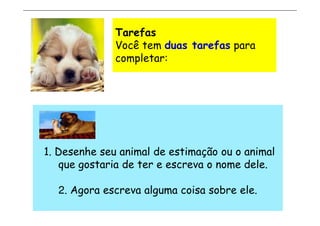Tarefas
              Você tem duas tarefas para
              completar:




1. Desenhe seu animal de estimação ou o animal
   que gostaria de ter e escreva o nome dele.

  2. Agora escreva alguma coisa sobre ele.
 