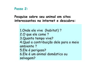 Passo 2:

Pesquise sobre seu animal em sites
interessantes na internet e descubra:

   1.Onde ele vive (habitat) ?
   2.O que ele come ?
   3.Quanto tempo vive?
   4.Qual a contribuição dele para o meio
   ambiente ?
   5.Ele é perigoso?
   6.Ele é um animal doméstico ou
   selvagem?
 