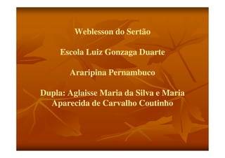 Weblesson do Sertão

     Escola Luiz Gonzaga Duarte

       Araripina Pernambuco

Dupla: Aglaisse Maria da Silva e Maria
  Aparecida de Carvalho Coutinho
 