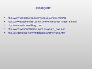 Bibliografía
• http://www.isabelperez.com/webquest/index.htm#all
• http://www.teachersfirst.com/summer/webquest/quest-b.shtml
• http://www.webquestblog.com/
• http://www.webquestdirect.com.au/whatis_awq.asp
• http://es.geocities.com/middleageswomen/end.htm
 