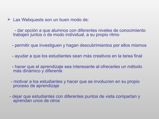  Las Webquests son un buen modo de:
- dar opción a que alumnos con diferentes niveles de conocimiento
trabajen juntos o de modo individual, a su propio ritmo
- permitir que investiguen y hagan descubrimientos por ellos mismos
- ayudar a que los estudiantes sean más creativos en la tarea final
- hacer que el aprendizaje sea interesante al ofrecerles un método
más dinámico y diferente
- motivar a los estudiantes y hacer que se involucren en su propio
proceso de aprendizaje
- dejar que estudiantes con diferentes puntos de vista compartan y
aprendan unos de otros
 
