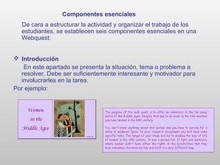 Componentes esenciales
De cara a estructurar la actividad y organizar el trabajo de los
estudiantes, se establecen seis componentes esenciales en una
Webquest:
 Introducción
En este apartado se presenta la situación, tema o problema a
resolver. Debe ser suficientemente interesante y motivador para
involucrarles en la tarea.
Por ejemplo:
 