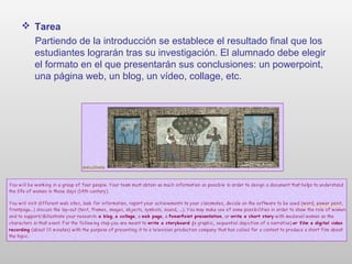  Tarea
Partiendo de la introducción se establece el resultado final que los
estudiantes lograrán tras su investigación. El alumnado debe elegir
el formato en el que presentarán sus conclusiones: un powerpoint,
una página web, un blog, un vídeo, collage, etc.
 