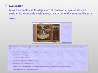  Evaluación
A los estudiantes se les deja claro el modo en el que se les va a
evaluar. La rúbrica de evaluación, creada por el docente, facilita esta
tarea.
 