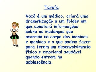 Você é um médico, criará uma
dramatização e um folder em
que constará informações
sobre as mudanças que
ocorrem no corpo dos meninos
e meninas e o que podem fazer
para terem um desenvolvimento
físico e emocional saudável
quando entram na
adolescência.
Tarefa
 