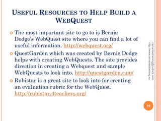 USEFUL RESOURCES TO HELP BUILD A
WEBQUEST
 The most important site to go to is Bernie
Dodge’s WebQuest site where you can find a lot of
useful information. http://webquest.org/
 QuestGarden which was created by Bernie Dodge
helps with creating WebQuests. The site provides
direction in creating a Webquest and sample
WebQuests to look into. http://questgarden.com/
 Rubistar is a great site to look into for creating
an evaluation rubric for the WebQuest.
http://rubistar.4teachers.org/
cervantestraining@outlook.com
http://www.cervantestraining.eu
19
 