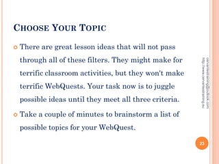 CHOOSE YOUR TOPIC
 There are great lesson ideas that will not pass
through all of these filters. They might make for
terrific classroom activities, but they won't make
terrific WebQuests. Your task now is to juggle
possible ideas until they meet all three criteria.
 Take a couple of minutes to brainstorm a list of
possible topics for your WebQuest.
cervantestraining@outlook.com
http://www.cervantestraining.eu
23
 