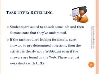 TASK TYPE: RETELLING
 Students are asked to absorb some info and then
demonstrate that they’ve understood.
 If the task requires looking for simple, sure
answers to pre-determined questions, then the
activity is clearly not a WebQuest even if the
answers are found on the Web. These are just
worksheets with URLs.
cervantestraining@outlook.com
http://www.cervantestraining.eu
26
 