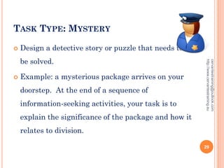 TASK TYPE: MYSTERY
 Design a detective story or puzzle that needs to
be solved.
 Example: a mysterious package arrives on your
doorstep. At the end of a sequence of
information-seeking activities, your task is to
explain the significance of the package and how it
relates to division.
cervantestraining@outlook.com
http://www.cervantestraining.eu
29
 