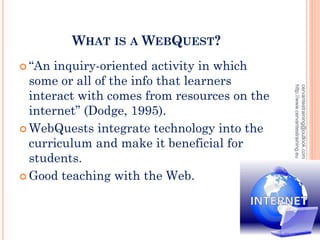 WHAT IS A WEBQUEST?
 “An inquiry-oriented activity in which
some or all of the info that learners
interact with comes from resources on the
internet” (Dodge, 1995).
 WebQuests integrate technology into the
curriculum and make it beneficial for
students.
 Good teaching with the Web.
cervantestraining@outlook.com
http://www.cervantestraining.eu
3
 
